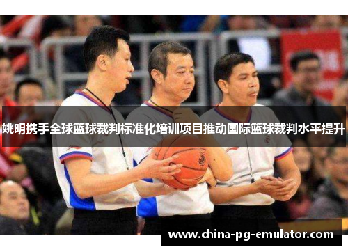 姚明携手全球篮球裁判标准化培训项目推动国际篮球裁判水平提升