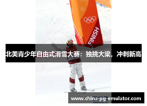 北美青少年自由式滑雪大赛:独挑大梁,冲刺新高 北美青少年自由式滑雪大赛:独挑大梁,冲刺新高