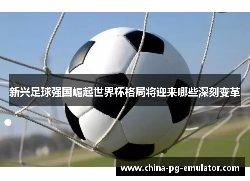 新兴足球强国崛起世界杯格局将迎来哪些深刻变革 新兴足球强国崛起世界杯格局将迎来哪些深刻变革