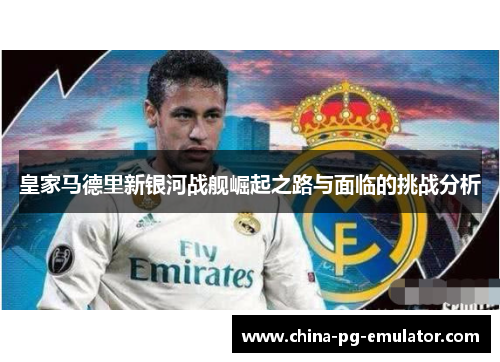 皇家马德里新银河战舰崛起之路与面临的挑战分析 皇家马德里新银河战舰崛起之路与面临的挑战分析