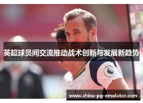 英超球员间交流推动战术创新与发展新趋势 英超球员间交流推动战术创新与发展新趋势