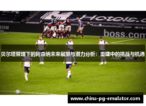 贝尔塔管理下的阿森纳未来展望与潜力分析:重建中的挑战与机遇 贝尔塔管理下的阿森纳未来展望与潜力分析:重建中的挑战与机遇