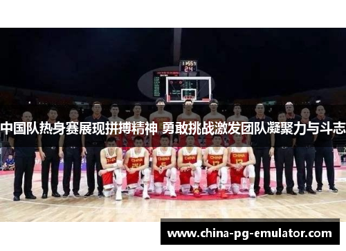 中国队热身赛展现拼搏精神 勇敢挑战激发团队凝聚力与斗志