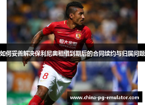 如何妥善解决保利尼奥租借到期后的合同续约与归属问题