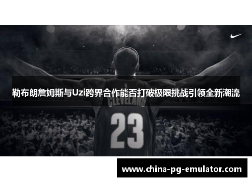 勒布朗詹姆斯与Uzi跨界合作能否打破极限挑战引领全新潮流