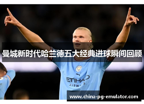 曼城新时代哈兰德五大经典进球瞬间回顾 曼城新时代哈兰德五大经典进球瞬间回顾