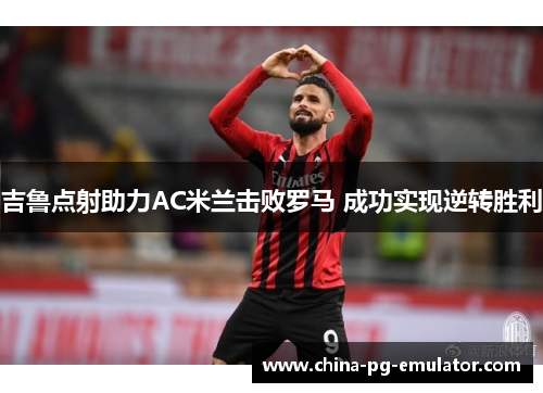 吉鲁点射助力AC米兰击败罗马 成功实现逆转胜利 吉鲁点射助力AC米兰击败罗马 成功实现逆转胜利