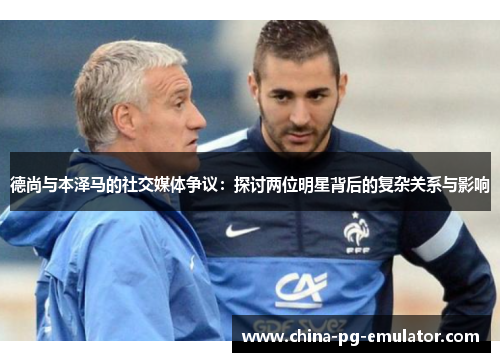 德尚与本泽马的社交媒体争议：探讨两位明星背后的复杂关系与影响