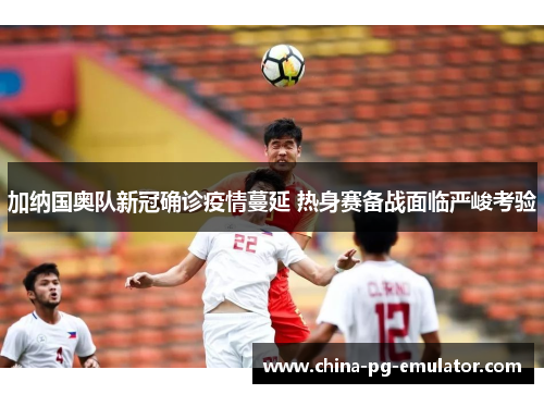 加纳国奥队新冠确诊疫情蔓延 热身赛备战面临严峻考验 加纳国奥队新冠确诊疫情蔓延 热身赛备战面临严峻考验