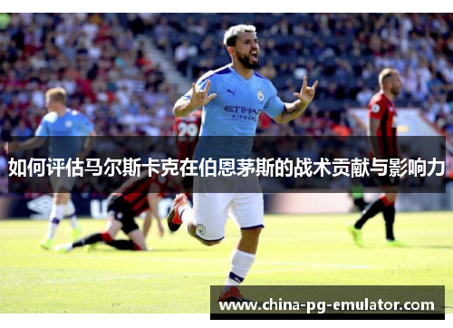 如何评估马尔斯卡克在伯恩茅斯的战术贡献与影响力 如何评估马尔斯卡克在伯恩茅斯的战术贡献与影响力
