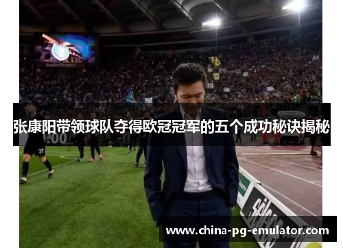 张康阳带领球队夺得欧冠冠军的五个成功秘诀揭秘 张康阳带领球队夺得欧冠冠军的五个成功秘诀揭秘