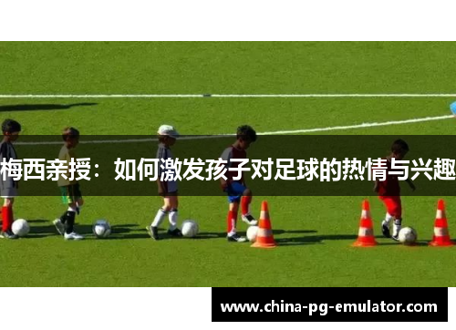 梅西亲授:如何激发孩子对足球的热情与兴趣 梅西亲授:如何激发孩子对足球的热情与兴趣