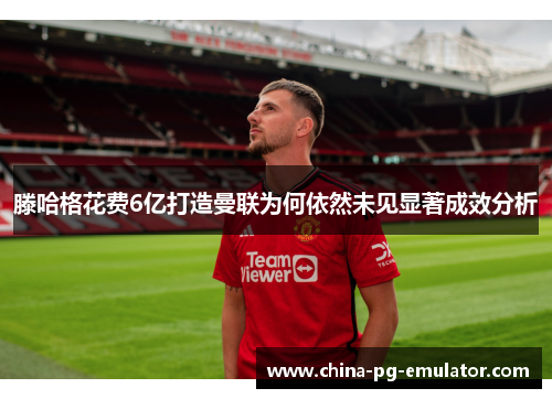 滕哈格花费6亿打造曼联为何依然未见显著成效分析