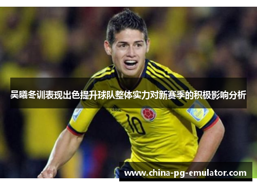 吴曦冬训表现出色提升球队整体实力对新赛季的积极影响分析 吴曦冬训表现出色提升球队整体实力对新赛季的积极影响分析