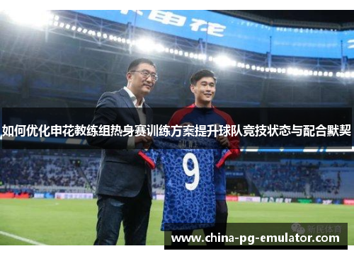 如何优化申花教练组热身赛训练方案提升球队竞技状态与配合默契 如何优化申花教练组热身赛训练方案提升球队竞技状态与配合默契