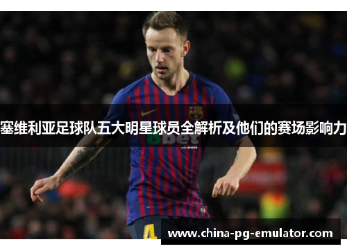 塞维利亚足球队五大明星球员全解析及他们的赛场影响力 塞维利亚足球队五大明星球员全解析及他们的赛场影响力