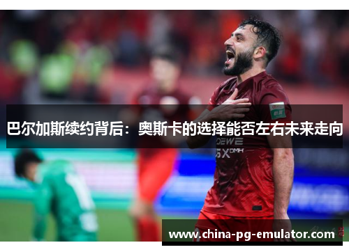 巴尔加斯续约背后：奥斯卡的选择能否左右未来走向