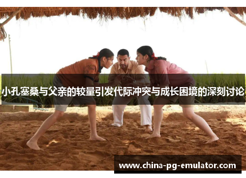 小孔塞桑与父亲的较量引发代际冲突与成长困境的深刻讨论 小孔塞桑与父亲的较量引发代际冲突与成长困境的深刻讨论