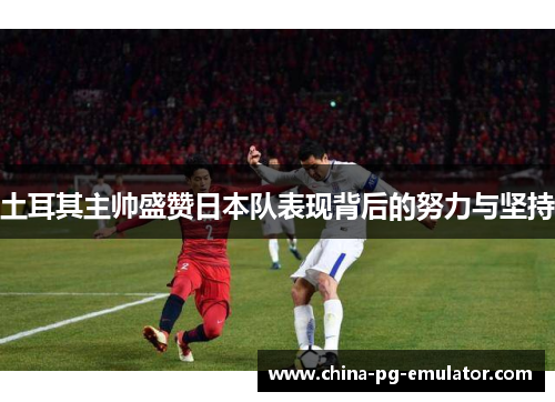 土耳其主帅盛赞日本队表现背后的努力与坚持