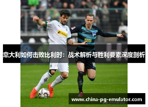 意大利如何击败比利时:战术解析与胜利要素深度剖析 意大利如何击败比利时:战术解析与胜利要素深度剖析