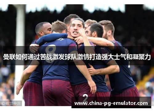 曼联如何通过苦战激发球队激情打造强大士气和凝聚力 曼联如何通过苦战激发球队激情打造强大士气和凝聚力