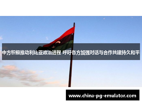 中方积极推动利比亚政治进程 呼吁各方加强对话与合作共建持久和平 中方积极推动利比亚政治进程 呼吁各方加强对话与合作共建持久和平