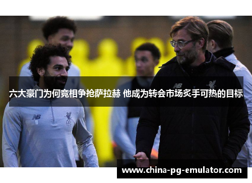 六大豪门为何竞相争抢萨拉赫 他成为转会市场炙手可热的目标 六大豪门为何竞相争抢萨拉赫 他成为转会市场炙手可热的目标