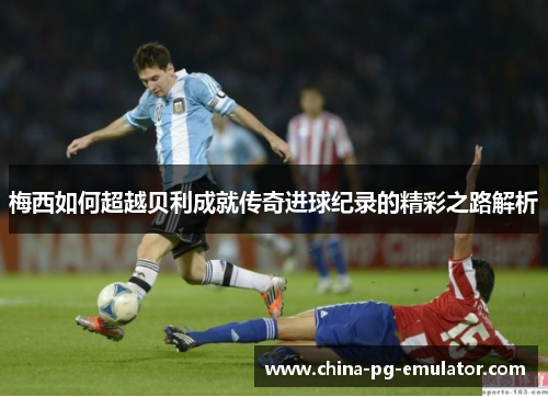 梅西如何超越贝利成就传奇进球纪录的精彩之路解析 梅西如何超越贝利成就传奇进球纪录的精彩之路解析