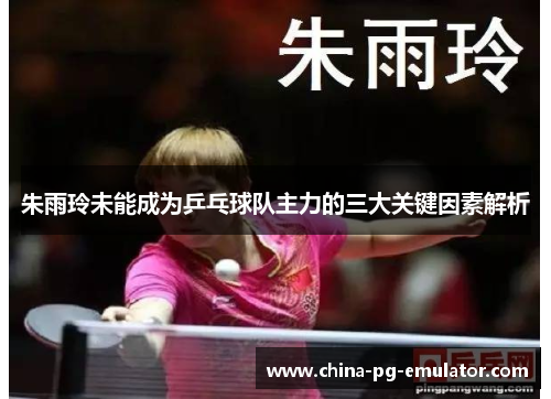 朱雨玲未能成为乒乓球队主力的三大关键因素解析 朱雨玲未能成为乒乓球队主力的三大关键因素解析