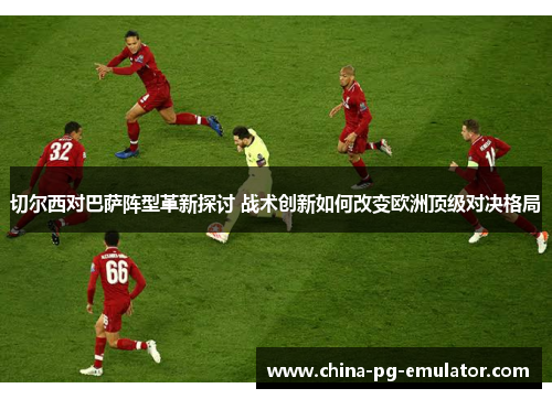 切尔西对巴萨阵型革新探讨 战术创新如何改变欧洲顶级对决格局 切尔西对巴萨阵型革新探讨 战术创新如何改变欧洲顶级对决格局