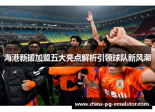 海港新援加盟五大亮点解析引领球队新风潮 海港新援加盟五大亮点解析引领球队新风潮