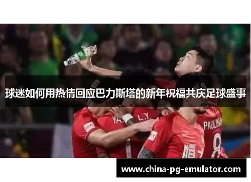 球迷如何用热情回应巴力斯塔的新年祝福共庆足球盛事 球迷如何用热情回应巴力斯塔的新年祝福共庆足球盛事
