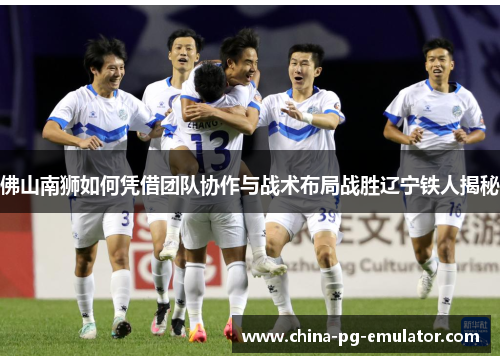 佛山南狮如何凭借团队协作与战术布局战胜辽宁铁人揭秘