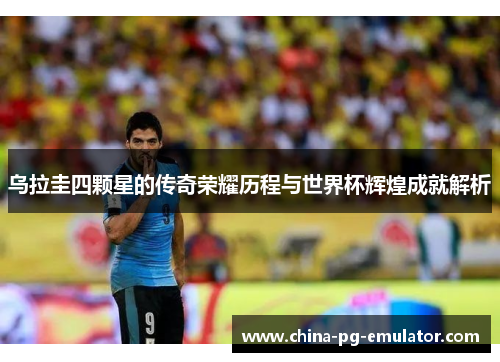 乌拉圭四颗星的传奇荣耀历程与世界杯辉煌成就解析 乌拉圭四颗星的传奇荣耀历程与世界杯辉煌成就解析