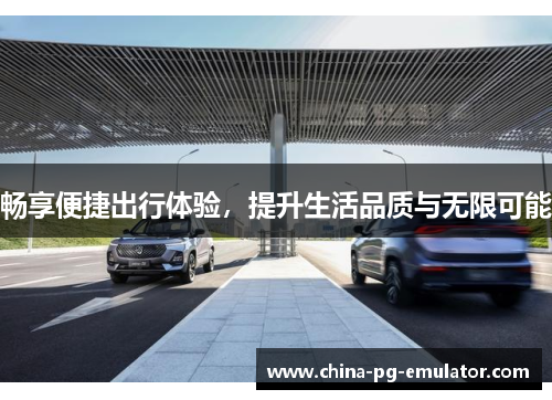 畅享便捷出行体验,提升生活品质与无限可能 畅享便捷出行体验,提升生活品质与无限可能