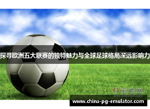 探寻欧洲五大联赛的独特魅力与全球足球格局深远影响力