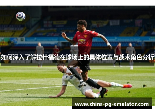 如何深入了解拉什福德在球场上的具体位置与战术角色分析 如何深入了解拉什福德在球场上的具体位置与战术角色分析