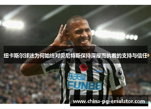 纽卡斯尔球迷为何始终对贝尼特斯保持深厚而执着的支持与信任 纽卡斯尔球迷为何始终对贝尼特斯保持深厚而执着的支持与信任