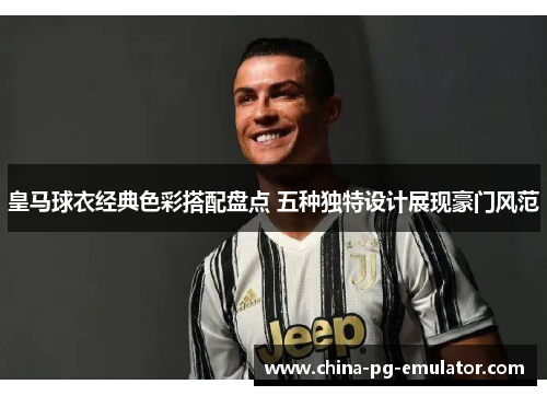 皇马球衣经典色彩搭配盘点 五种独特设计展现豪门风范