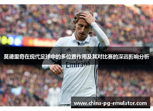 莫德里奇在现代足球中的多位置作用及其对比赛的深远影响分析 莫德里奇在现代足球中的多位置作用及其对比赛的深远影响分析