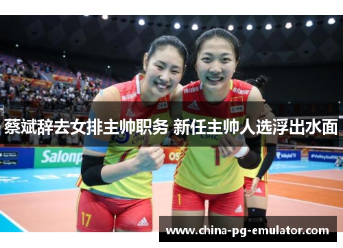 蔡斌辞去女排主帅职务 新任主帅人选浮出水面 蔡斌辞去女排主帅职务 新任主帅人选浮出水面
