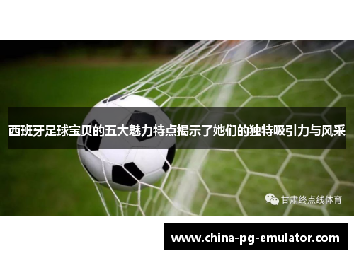 西班牙足球宝贝的五大魅力特点揭示了她们的独特吸引力与风采 西班牙足球宝贝的五大魅力特点揭示了她们的独特吸引力与风采