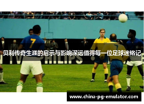 贝利传奇生涯的启示与影响深远值得每一位足球迷铭记 贝利传奇生涯的启示与影响深远值得每一位足球迷铭记