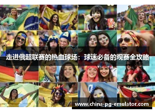 走进俄超联赛的热血球场:球迷必备的观赛全攻略 走进俄超联赛的热血球场:球迷必备的观赛全攻略