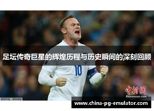 足坛传奇巨星的辉煌历程与历史瞬间的深刻回顾 足坛传奇巨星的辉煌历程与历史瞬间的深刻回顾