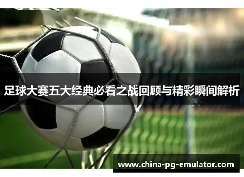 足球大赛五大经典必看之战回顾与精彩瞬间解析
