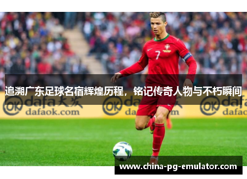 追溯广东足球名宿辉煌历程,铭记传奇人物与不朽瞬间 追溯广东足球名宿辉煌历程,铭记传奇人物与不朽瞬间
