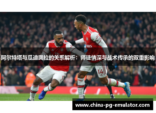 阿尔特塔与瓜迪奥拉的关系解析:师徒情深与战术传承的双重影响 阿尔特塔与瓜迪奥拉的关系解析:师徒情深与战术传承的双重影响