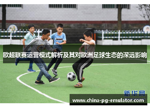 欧超联赛运营模式解析及其对欧洲足球生态的深远影响 欧超联赛运营模式解析及其对欧洲足球生态的深远影响
