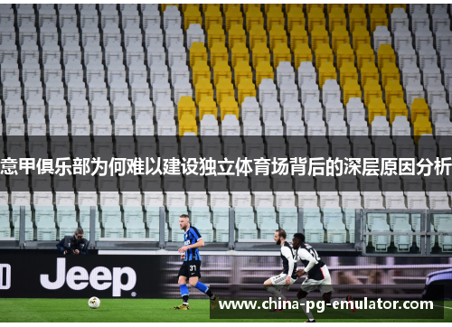 意甲俱乐部为何难以建设独立体育场背后的深层原因分析 意甲俱乐部为何难以建设独立体育场背后的深层原因分析